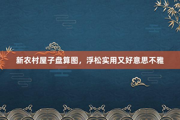 新农村屋子盘算图，浮松实用又好意思不雅