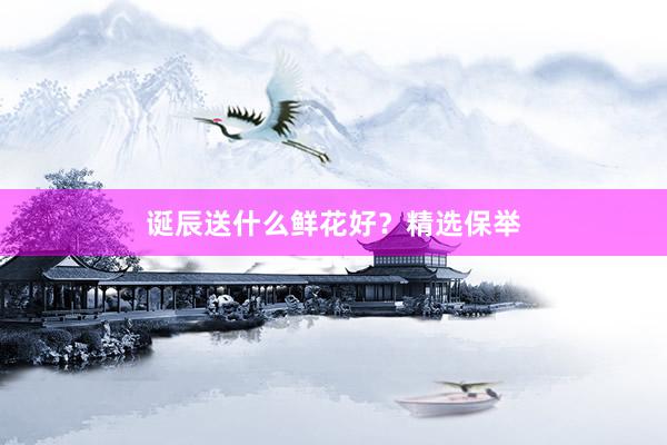 诞辰送什么鲜花好？精选保举